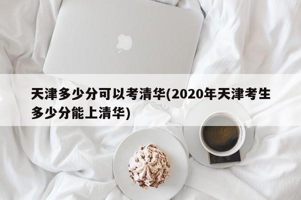天津多少分可以考清华(2020年天津考生多少分能上清华)
