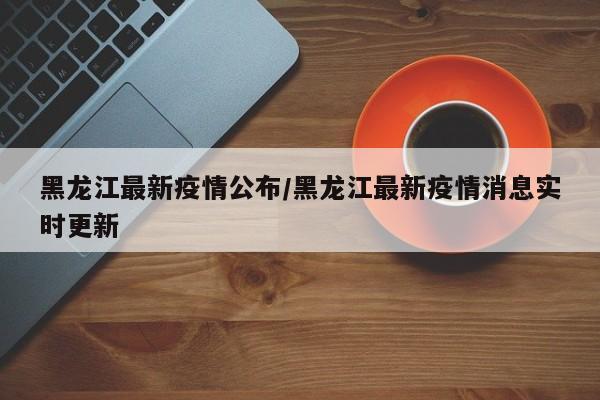 黑龙江最新疫情公布/黑龙江最新疫情消息实时更新
