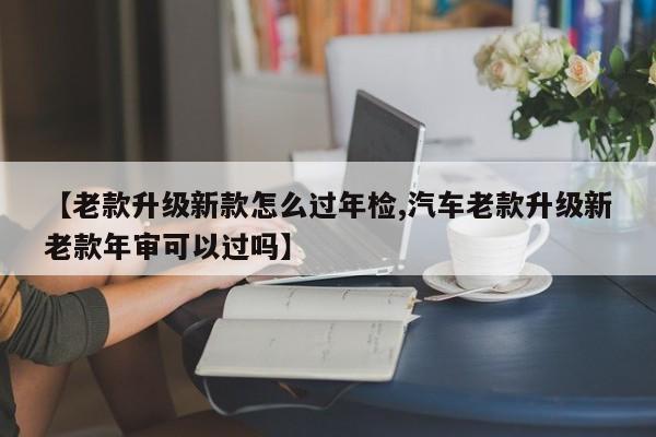 【老款升级新款怎么过年检,汽车老款升级新老款年审可以过吗】