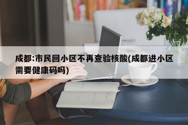 成都:市民回小区不再查验核酸(成都进小区需要健康码吗)