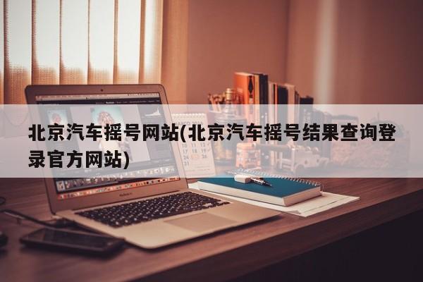 北京汽车摇号网站(北京汽车摇号结果查询登录官方网站)
