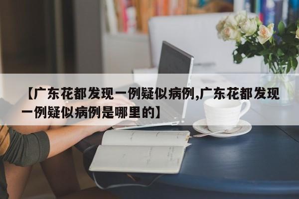 【广东花都发现一例疑似病例,广东花都发现一例疑似病例是哪里的】