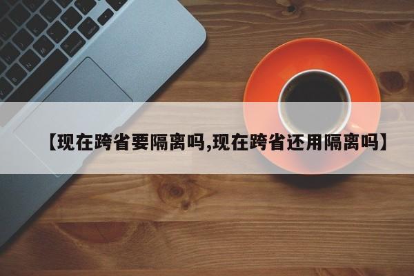 【现在跨省要隔离吗,现在跨省还用隔离吗】