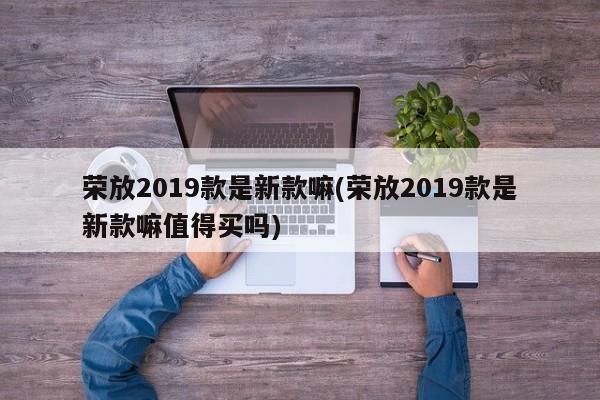 荣放2019款是新款嘛(荣放2019款是新款嘛值得买吗)